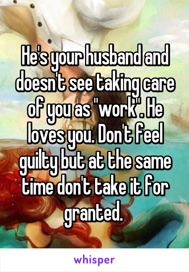 He's your husband and doesn't see taking care of you as "work". He loves you. Don't feel guilty but at the same time don't take it for granted. 