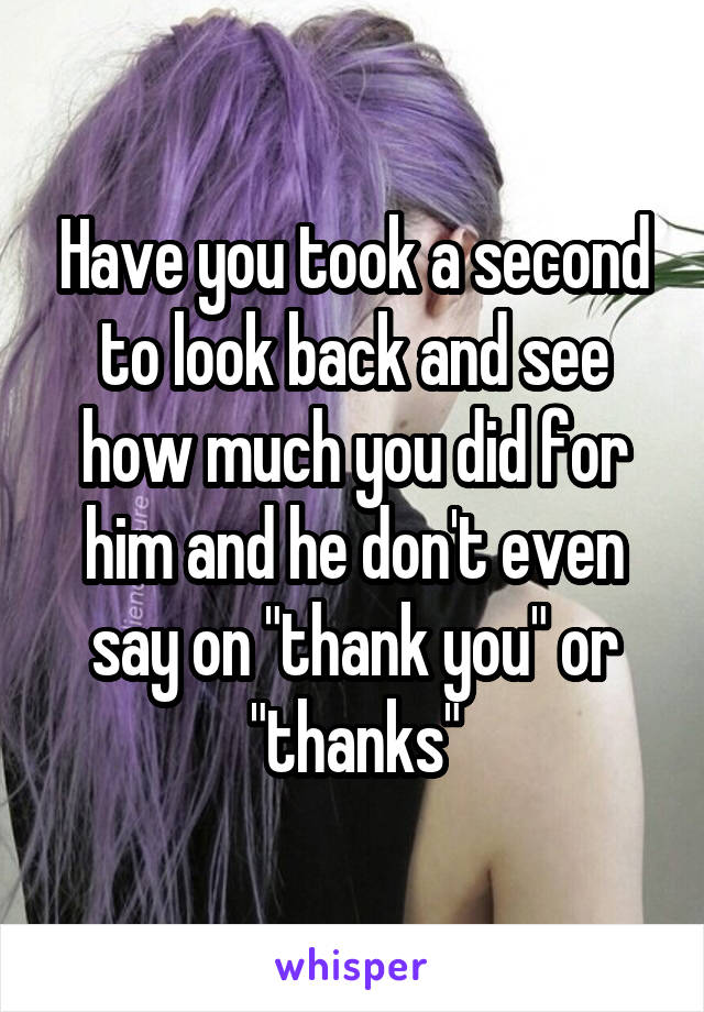 Have you took a second to look back and see how much you did for him and he don't even say on "thank you" or "thanks"