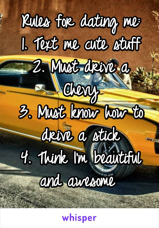 Rules for dating me:
1. Text me cute stuff
2. Must drive a Chevy
3. Must know how to drive a stick
4. Think I'm beautiful and awesome 
