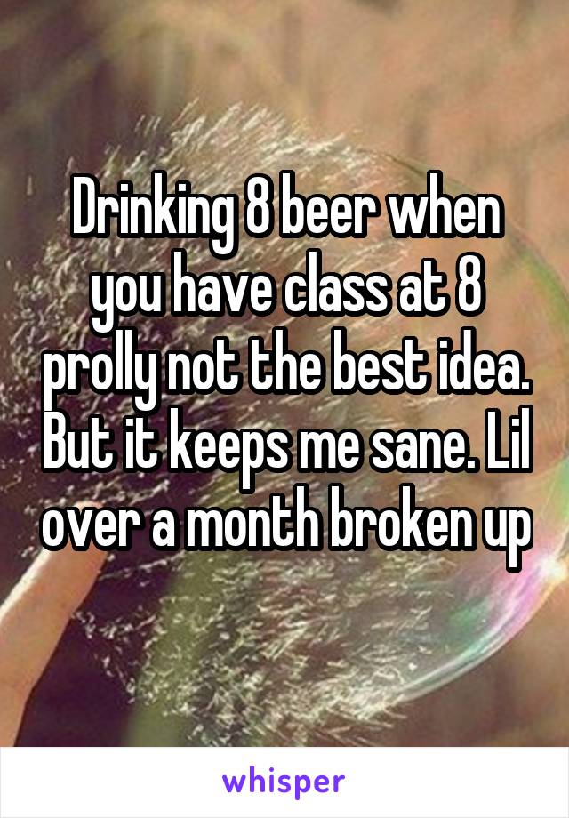 Drinking 8 beer when you have class at 8 prolly not the best idea. But it keeps me sane. Lil over a month broken up 