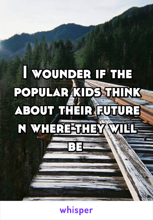 I wounder if the popular kids think about their future n where they will be 