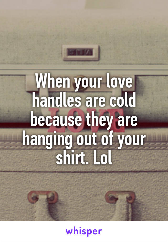 When your love handles are cold because they are hanging out of your shirt. Lol