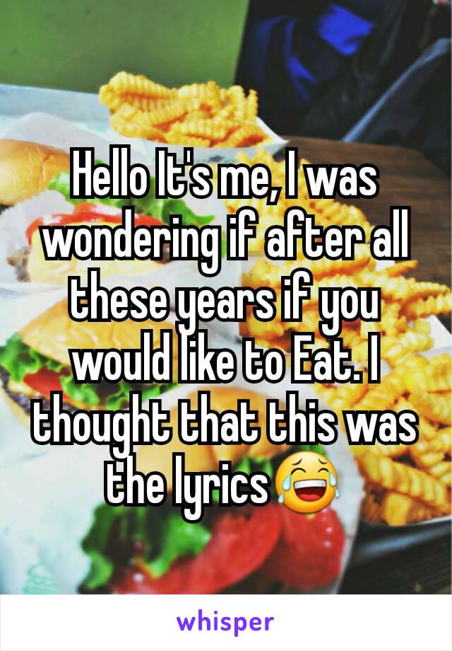 Hello It's me, I was wondering if after all these years if you would like to Eat. I thought that this was the lyrics😂