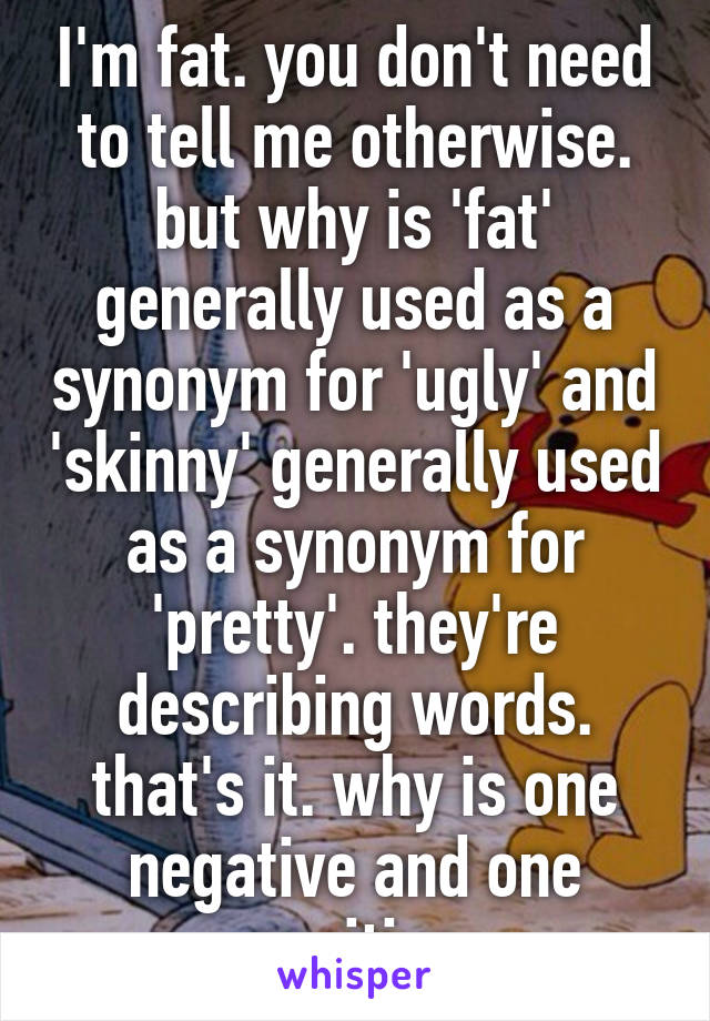 I'm fat. you don't need to tell me otherwise. but why is 'fat' generally used as a synonym for 'ugly' and 'skinny' generally used as a synonym for 'pretty'. they're describing words. that's it. why is one negative and one positive