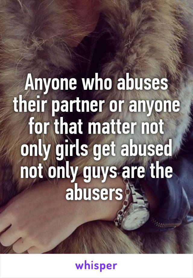 Anyone who abuses their partner or anyone for that matter not only girls get abused not only guys are the abusers 