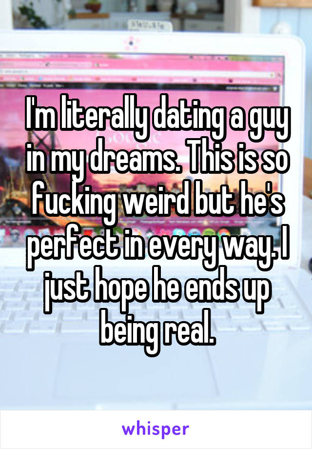 I'm literally dating a guy in my dreams. This is so fucking weird but he's perfect in every way. I just hope he ends up being real.