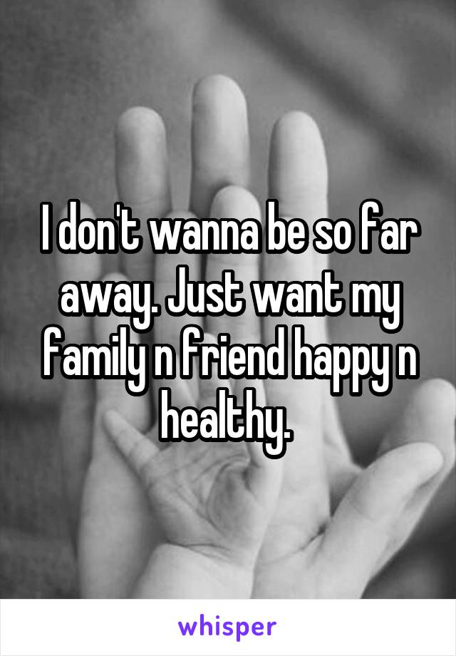 I don't wanna be so far away. Just want my family n friend happy n healthy. 