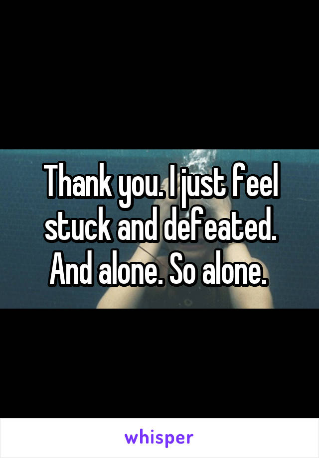 Thank you. I just feel stuck and defeated. And alone. So alone. 