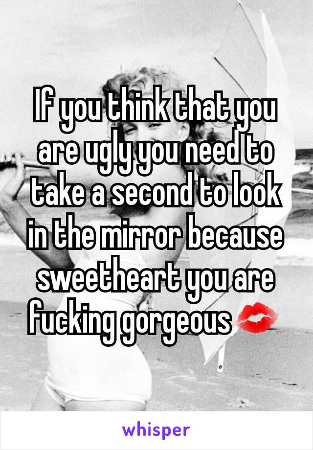 If you think that you are ugly you need to take a second to look in the mirror because sweetheart you are fucking gorgeous💋