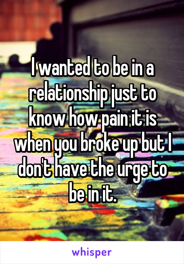 I wanted to be in a relationship just to know how pain it is when you broke up but I don't have the urge to be in it.