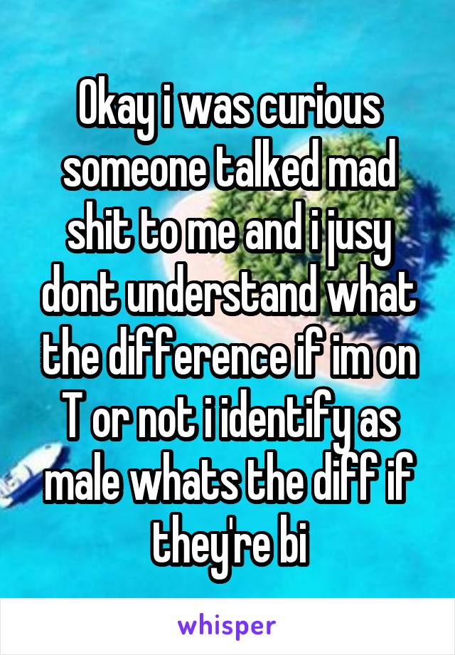 Okay i was curious someone talked mad shit to me and i jusy dont understand what the difference if im on T or not i identify as male whats the diff if they're bi