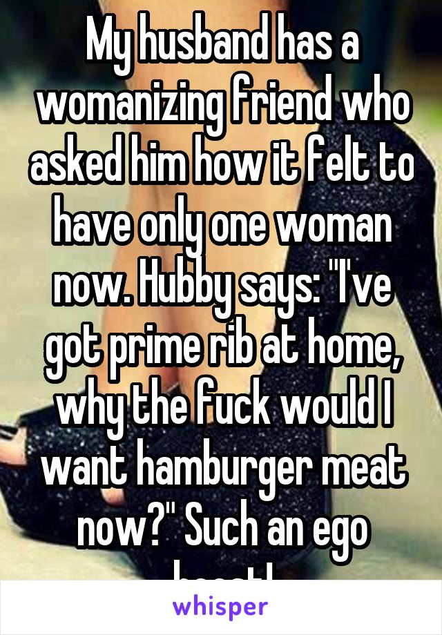 My husband has a womanizing friend who asked him how it felt to have only one woman now. Hubby says: "I've got prime rib at home, why the fuck would I want hamburger meat now?" Such an ego boost!