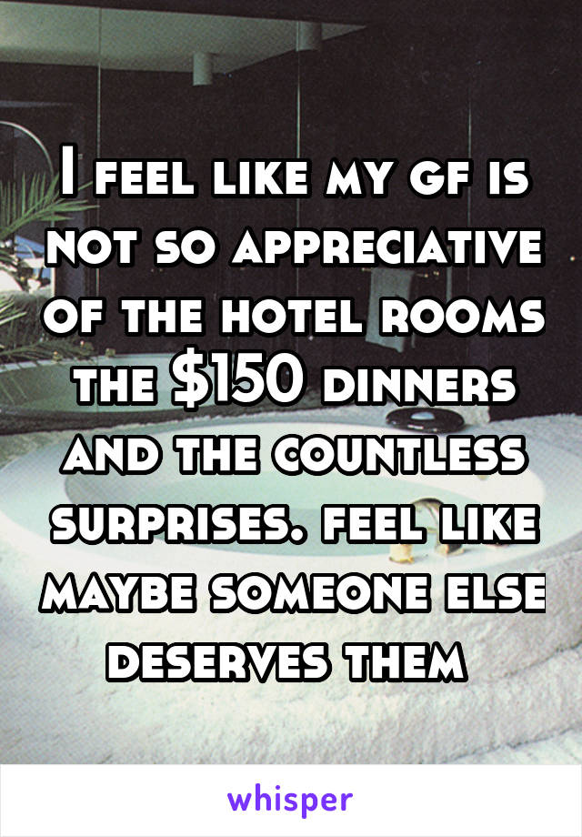 I feel like my gf is not so appreciative of the hotel rooms the $150 dinners and the countless surprises. feel like maybe someone else deserves them 