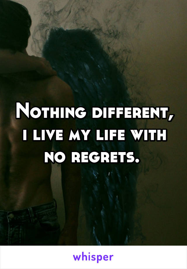 Nothing different, i live my life with no regrets. 
