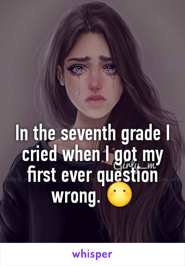 In the seventh grade I cried when I got my first ever question wrong. 😶