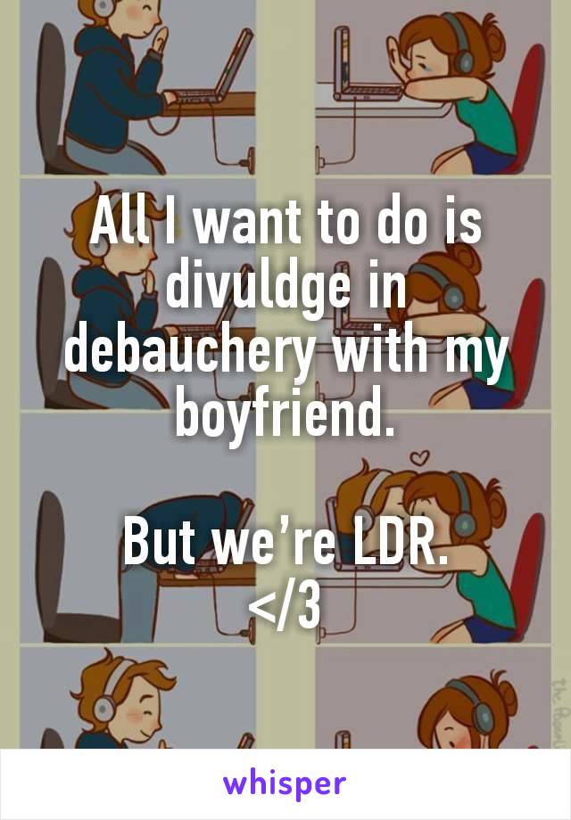 All I want to do is divuldge in debauchery with my boyfriend.

But we’re LDR.
</3