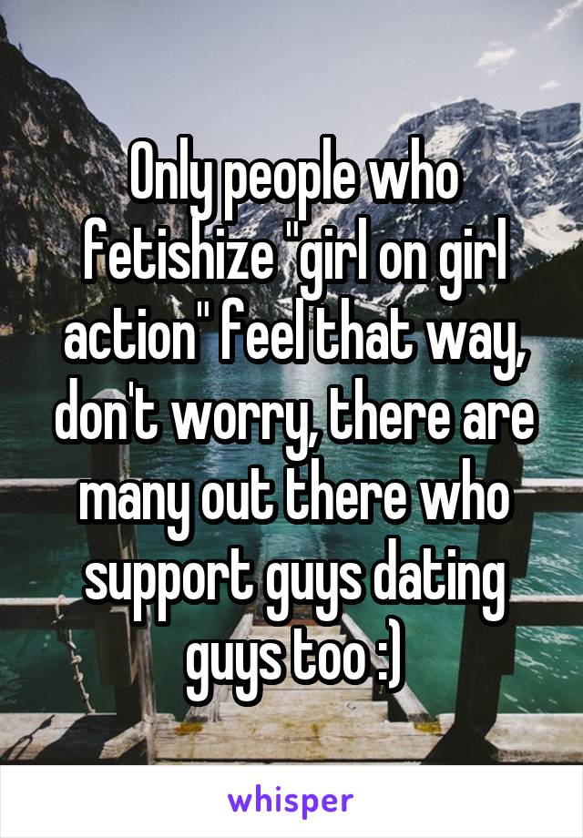 Only people who fetishize "girl on girl action" feel that way, don't worry, there are many out there who support guys dating guys too :)