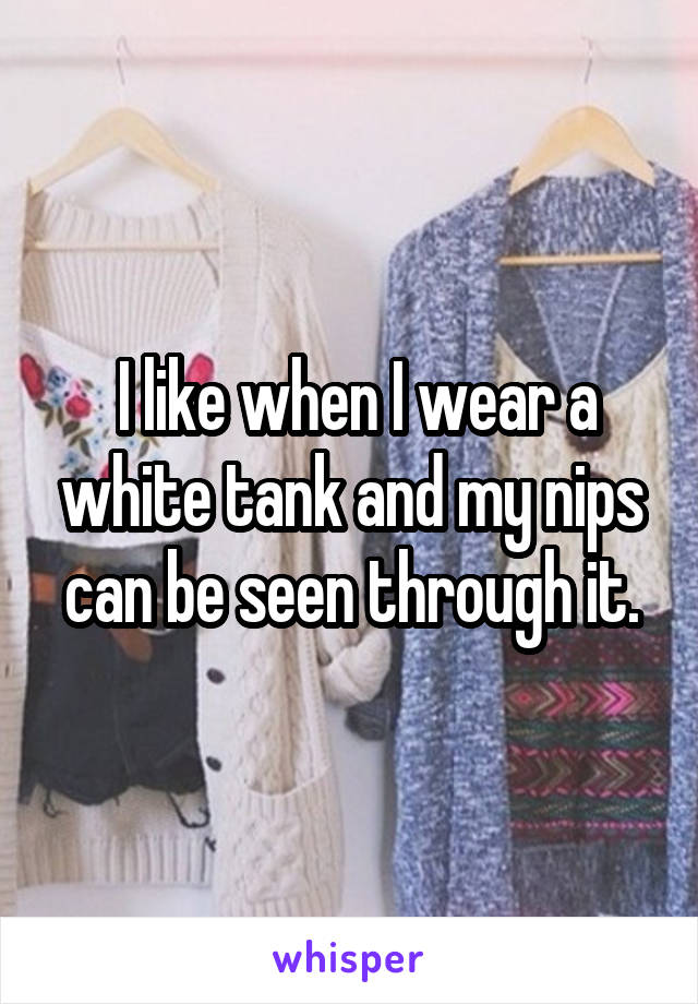  I like when I wear a white tank and my nips can be seen through it.