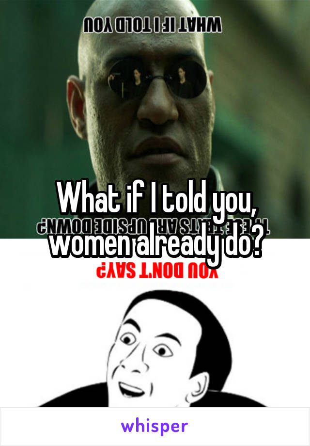 What if I told you, women already do?