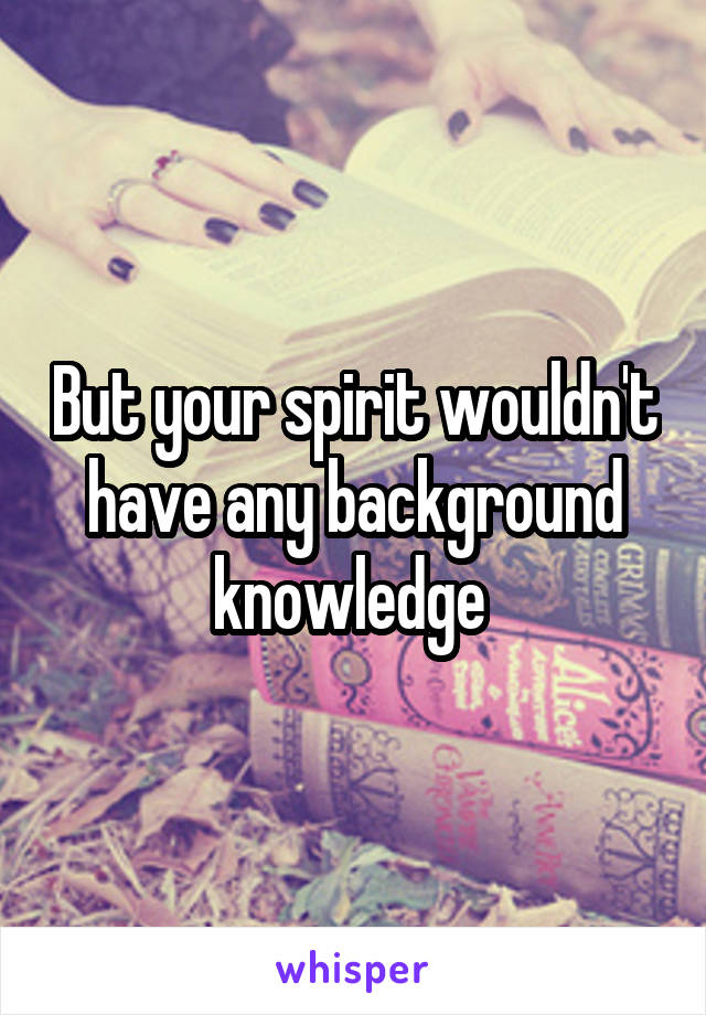 But your spirit wouldn't have any background knowledge 