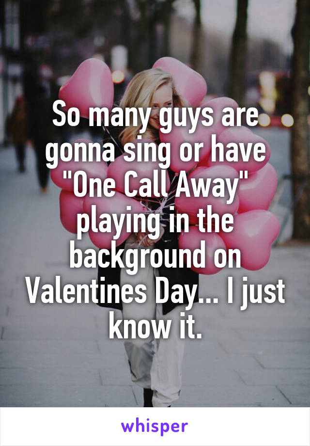 So many guys are gonna sing or have "One Call Away" playing in the background on Valentines Day... I just know it.