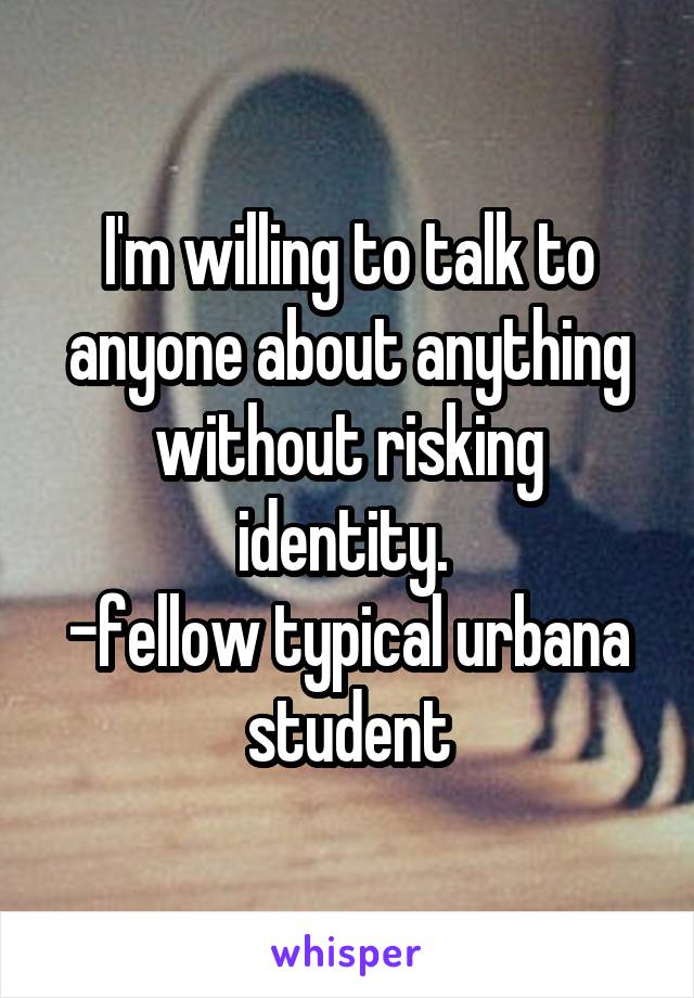 I'm willing to talk to anyone about anything without risking identity. 
-fellow typical urbana student