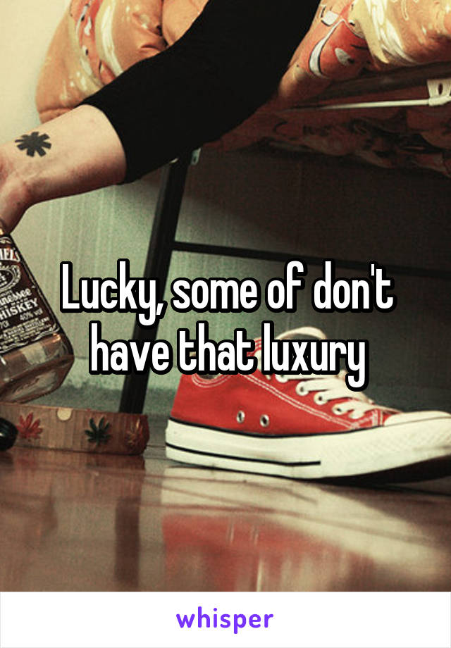 Lucky, some of don't have that luxury
