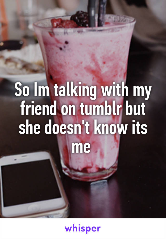 So Im talking with my friend on tumblr but she doesn't know its me 