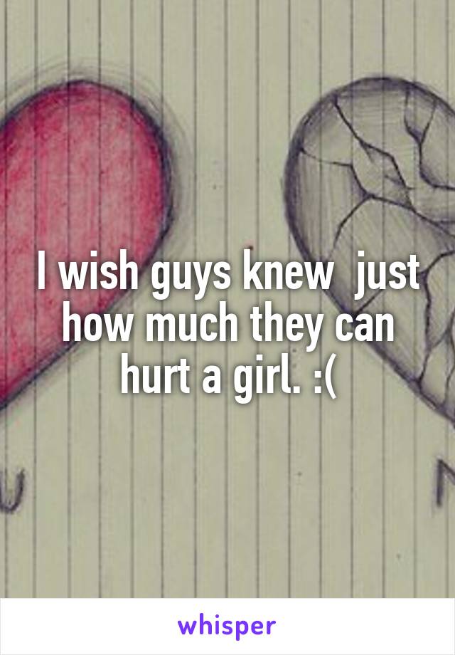 I wish guys knew  just how much they can hurt a girl. :(