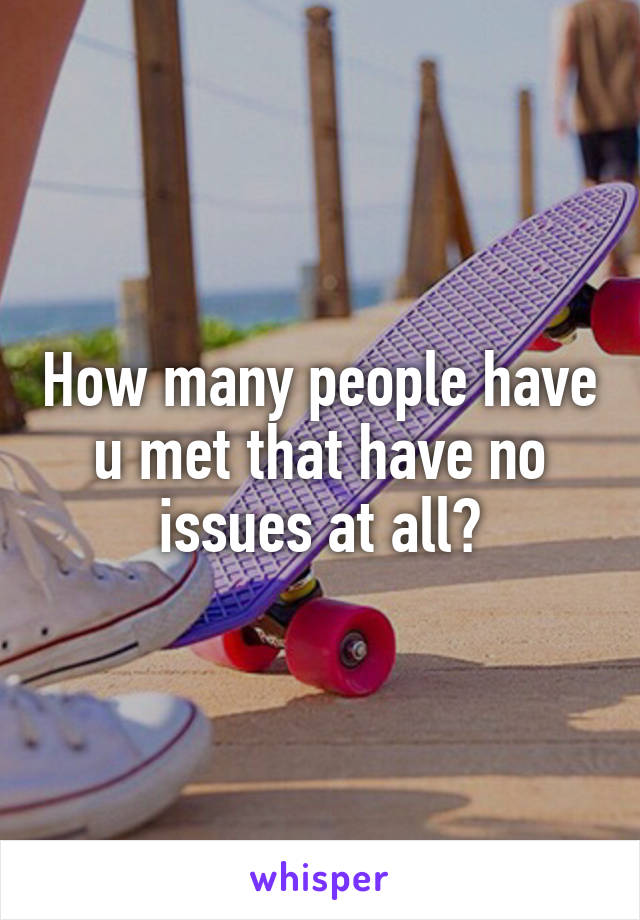 How many people have u met that have no issues at all?