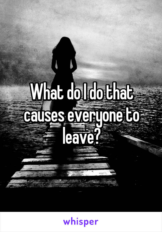 What do I do that causes everyone to leave?