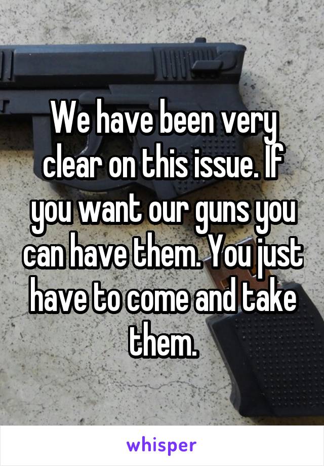 We have been very clear on this issue. If you want our guns you can have them. You just have to come and take them.