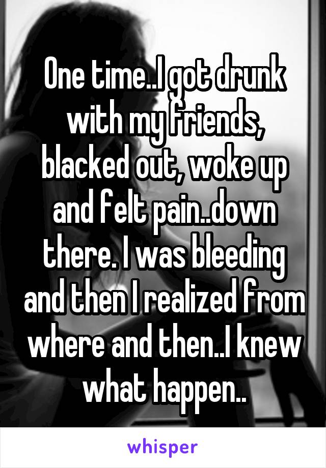 One time..I got drunk with my friends, blacked out, woke up and felt pain..down there. I was bleeding and then I realized from where and then..I knew what happen..
