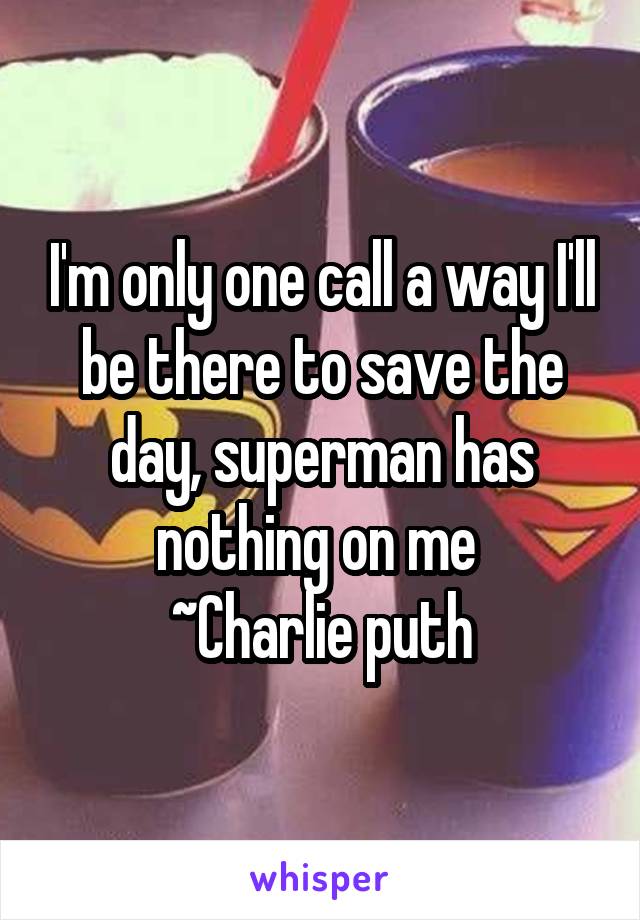 I'm only one call a way I'll be there to save the day, superman has nothing on me 
~Charlie puth