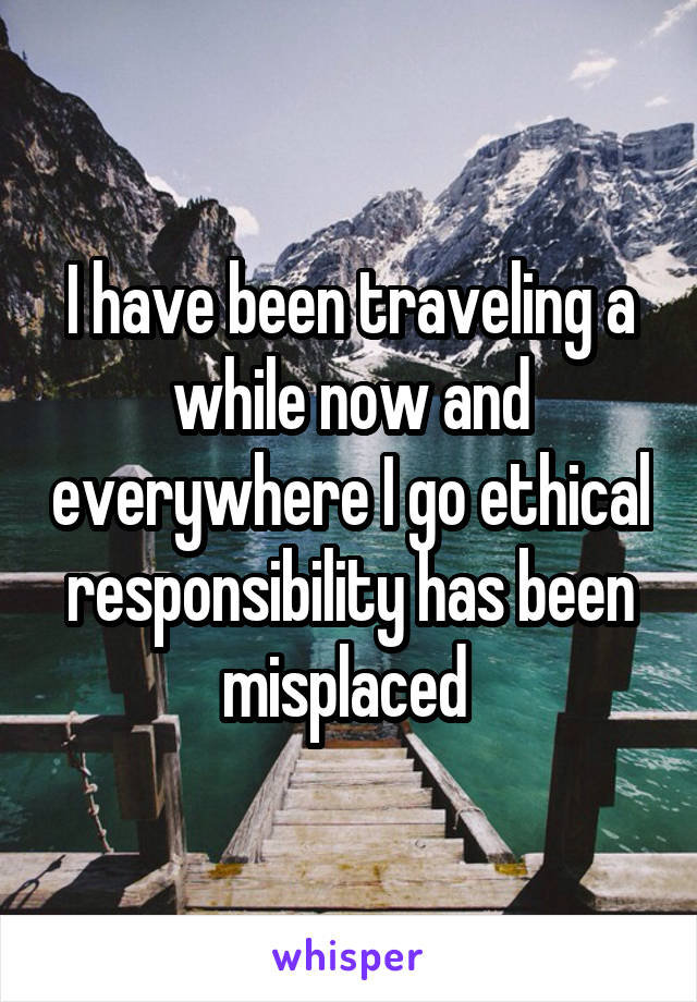 I have been traveling a while now and everywhere I go ethical responsibility has been misplaced 