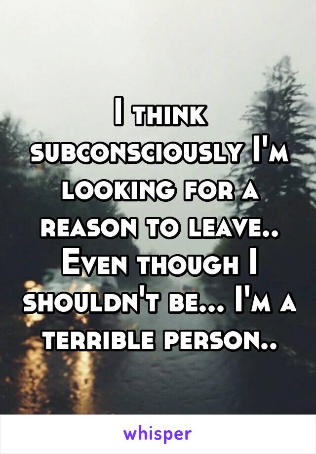 I think subconsciously I'm looking for a reason to leave.. Even though I shouldn't be... I'm a terrible person..