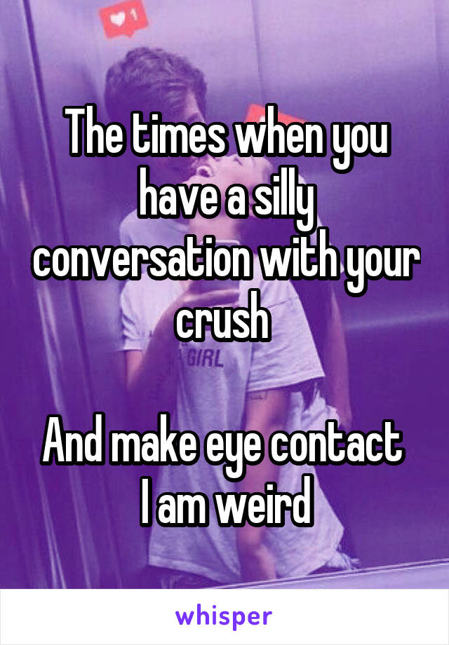 The times when you have a silly conversation with your crush 

And make eye contact 
 I am weird 