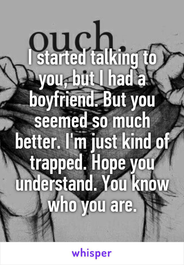 I started talking to you, but I had a boyfriend. But you seemed so much better. I'm just kind of trapped. Hope you understand. You know who you are.