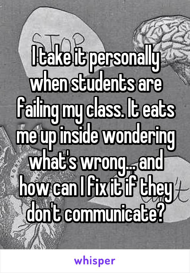 I take it personally when students are failing my class. It eats me up inside wondering what's wrong... and how can I fix it if they don't communicate?
