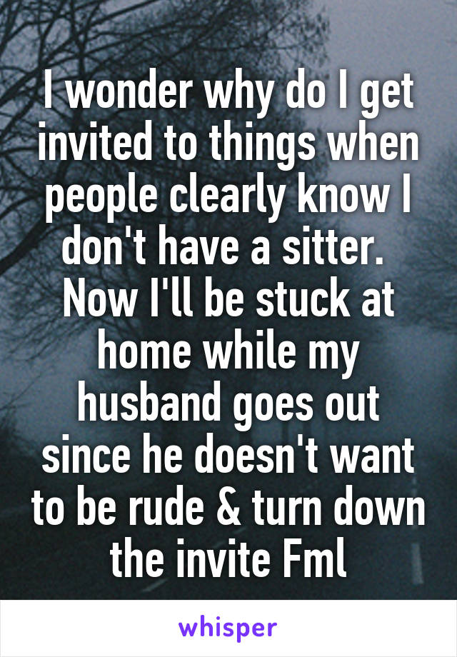 I wonder why do I get invited to things when people clearly know I don't have a sitter.  Now I'll be stuck at home while my husband goes out since he doesn't want to be rude & turn down the invite Fml
