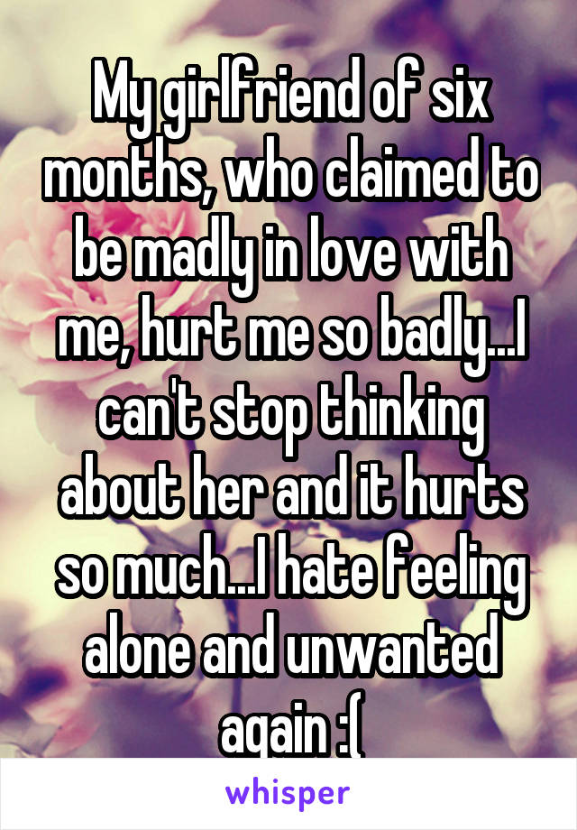 My girlfriend of six months, who claimed to be madly in love with me, hurt me so badly...I can't stop thinking about her and it hurts so much...I hate feeling alone and unwanted again :(
