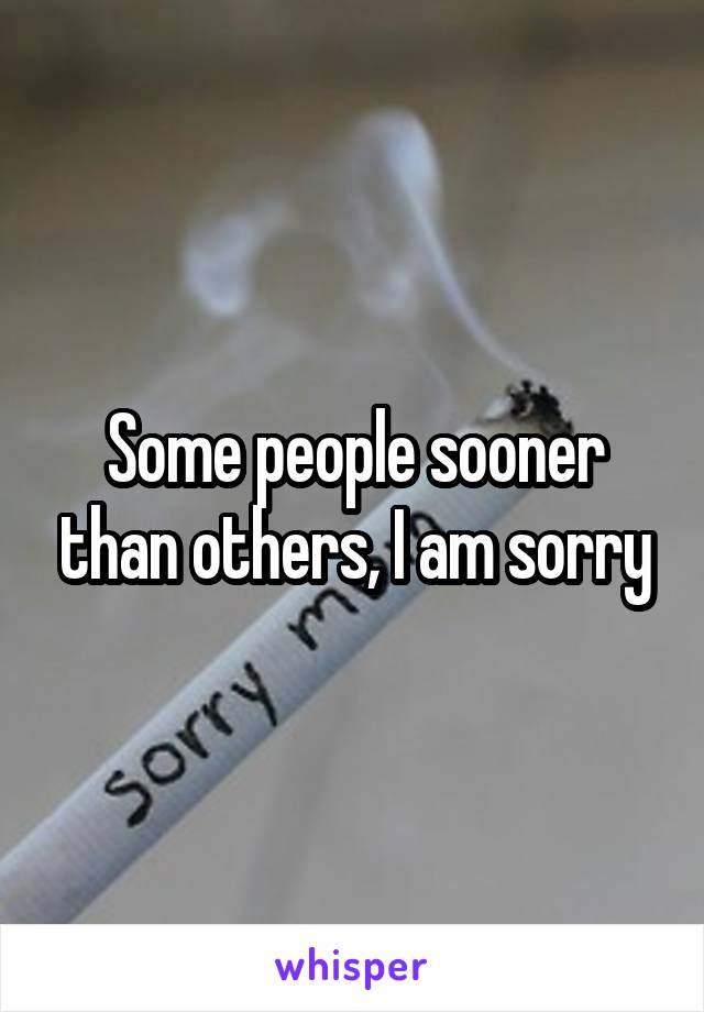 Some people sooner than others, I am sorry