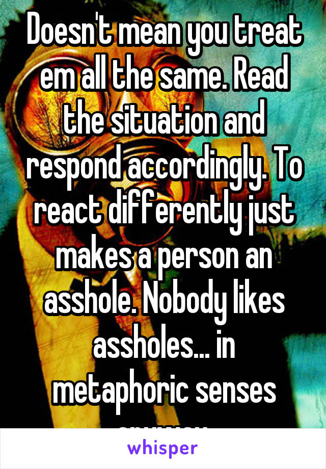 Doesn't mean you treat em all the same. Read the situation and respond accordingly. To react differently just makes a person an asshole. Nobody likes assholes... in metaphoric senses anyway.
