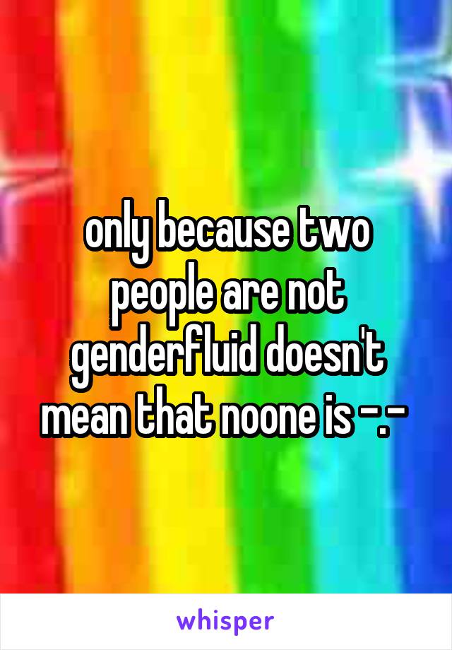 only because two people are not genderfluid doesn't mean that noone is -.- 