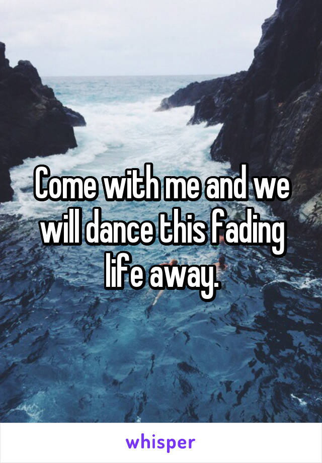 Come with me and we will dance this fading life away.