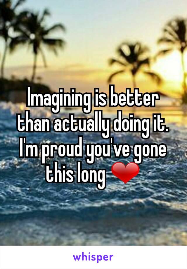 Imagining is better than actually doing it. I'm proud you've gone this long ❤