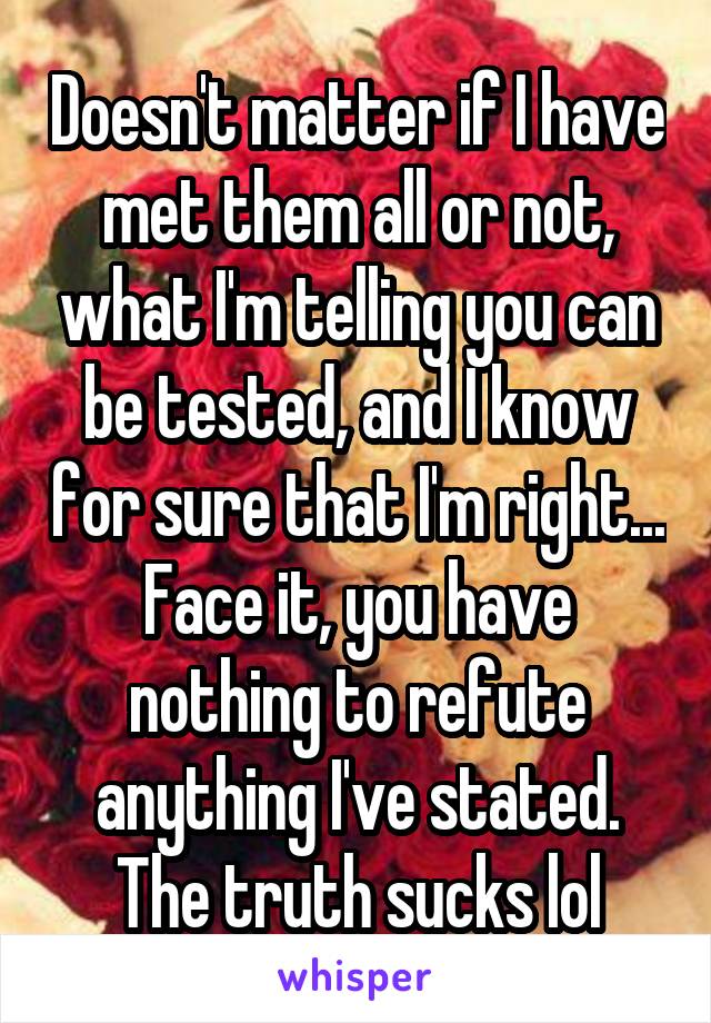 Doesn't matter if I have met them all or not, what I'm telling you can be tested, and I know for sure that I'm right... Face it, you have nothing to refute anything I've stated. The truth sucks lol