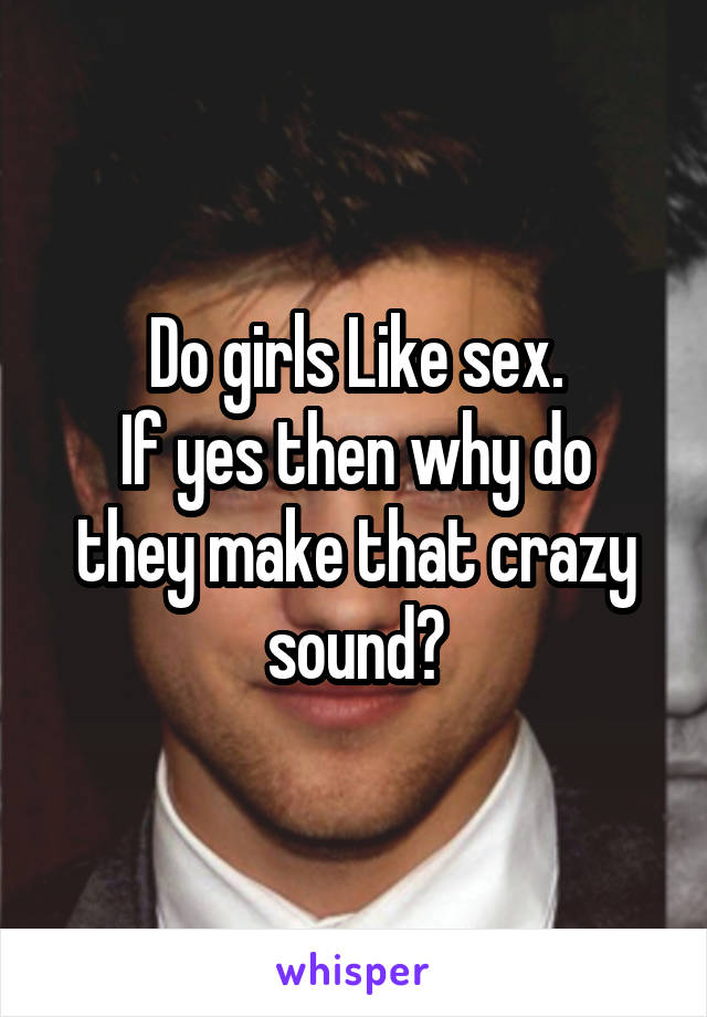 Do girls Like sex.
If yes then why do they make that crazy sound?