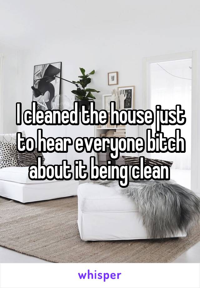 I cleaned the house just to hear everyone bitch about it being clean 