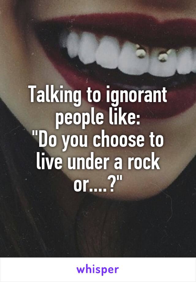 Talking to ignorant people like:
"Do you choose to live under a rock or....?"
